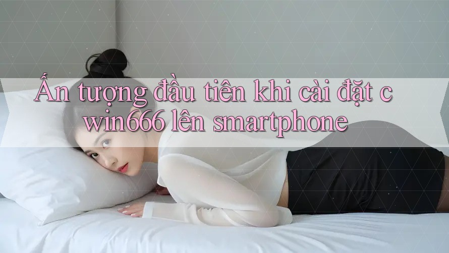 Ấn tượng đầu tiên khi cài đặt cwin666 lên smartphone Ấn tượng đầu tiên khi cài đặt cwin666 lên smartphone