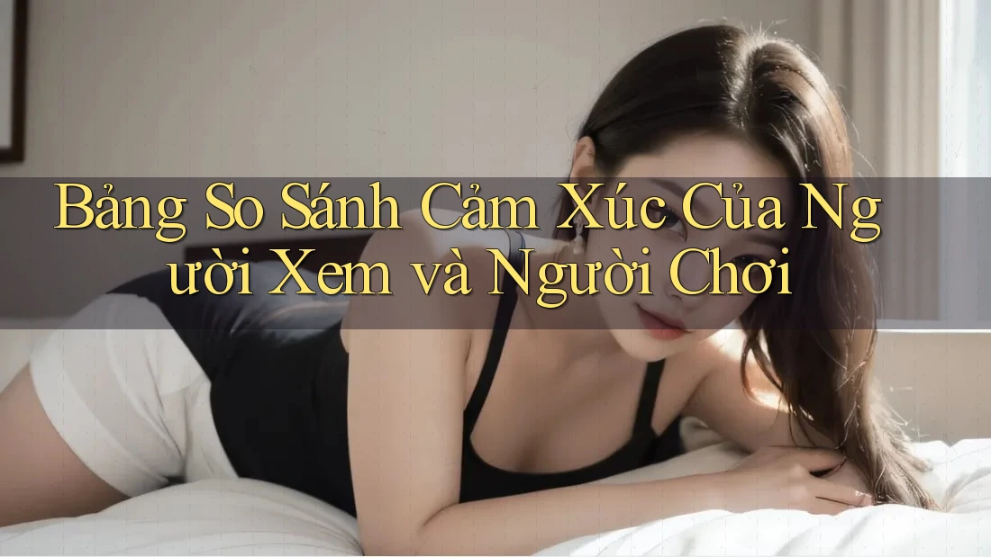 Bảng So Sánh Cảm Xúc Của Người Xem và Người Chơi