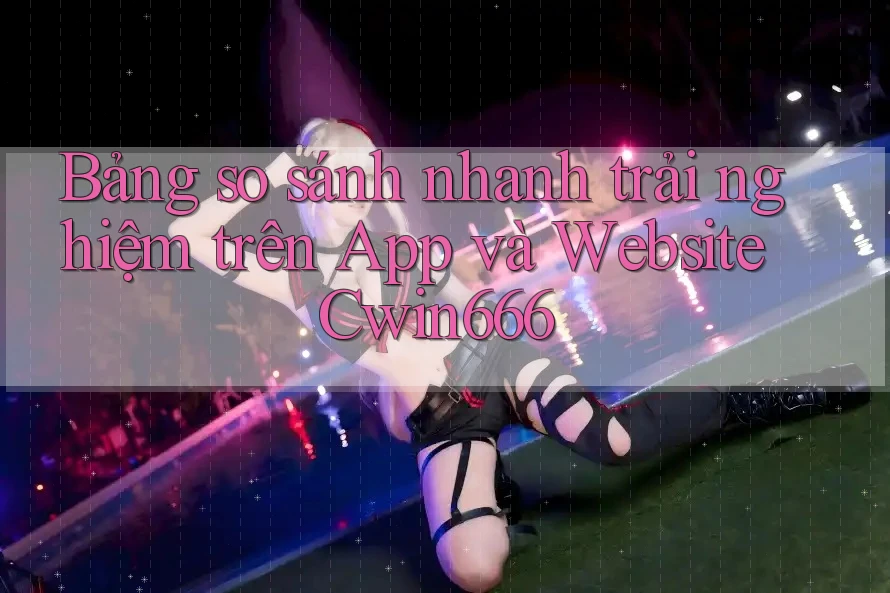 Bảng so sánh nhanh trải nghiệm trên App và Website Cwin666 Bảng so sánh nhanh trải nghiệm trên App và Website Cwin666