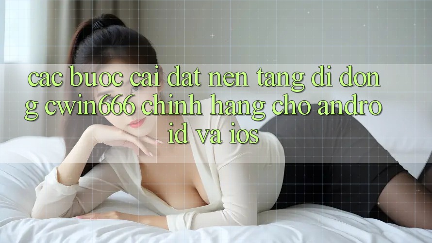 Các bước Cài đặt Nền tảng di động Cwin666 Chính Hãng Cho Android và iOS