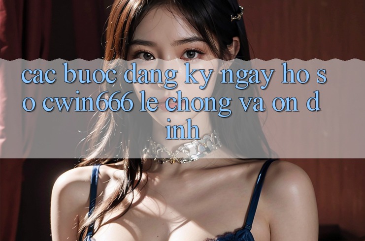 Các bước Đăng ký ngay Hồ sơ Cwin666 Lẹ Chóng và Ổn định Các bước Đăng ký ngay Hồ sơ Cwin666 Lẹ Chóng và Ổn định