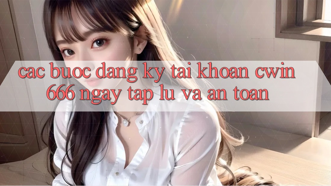 Các bước Đăng Ký Tài Khoản Cwin666 Ngay tắp lự và An Toàn