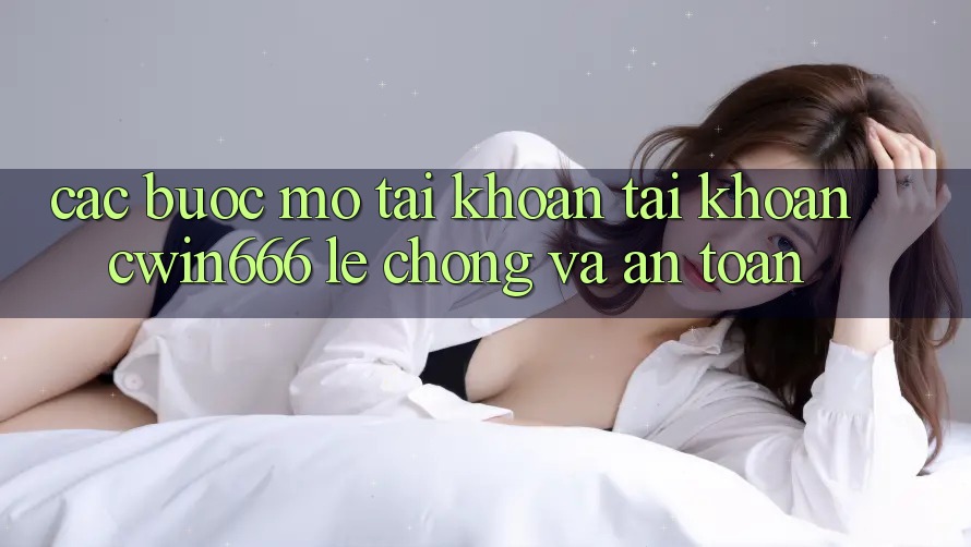 Các bước Mở tài khoản Tài Khoản Cwin666 Lẹ Chóng và An Toàn