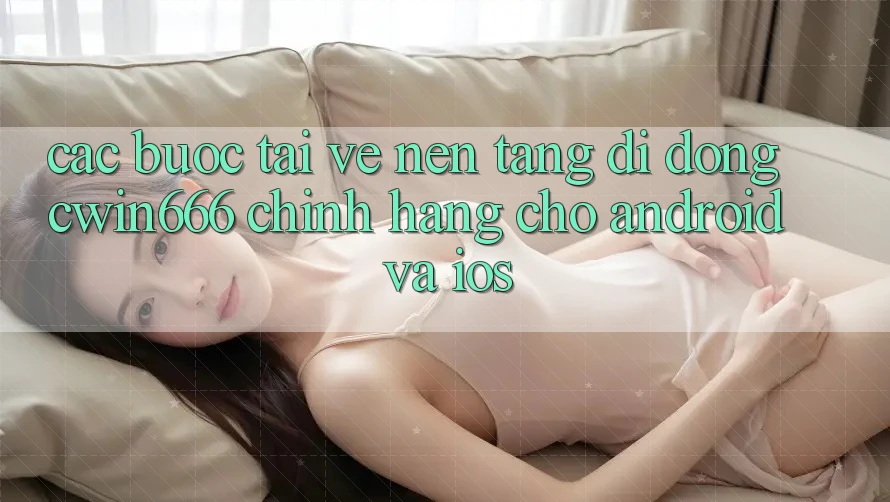 Các bước Tải về Nền tảng di động Cwin666 Chính Hãng Cho Android và iOS