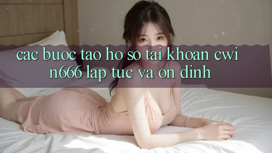 Các bước Tạo hồ sơ Tài Khoản Cwin666 Lập tức và Ổn định