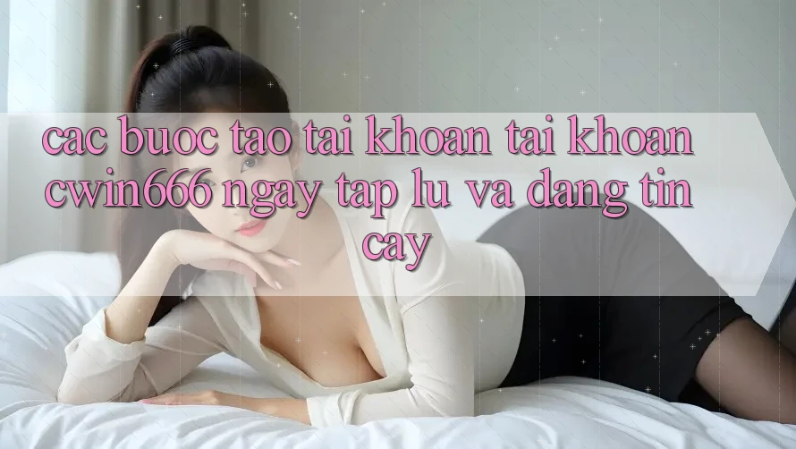 Các bước Tạo tài khoản Tài Khoản Cwin666 Ngay tắp lự và Đáng tin cậy