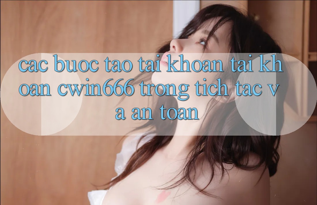 Các bước Tạo tài khoản Tài Khoản Cwin666 Trong tích tắc và An Toàn