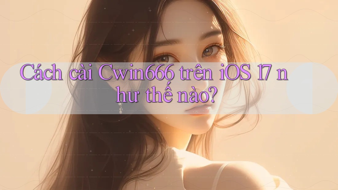Cách cài Cwin666 trên iOS 17 như thế nào?
