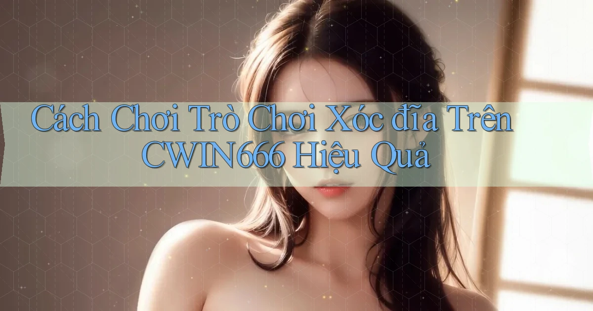 cách chơi trò chơi xóc đĩa trên cwin666 hiệu quả