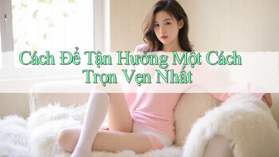 Cách Để Tận Hưởng Một Cách Trọn Vẹn Nhất Cách Để Tận Hưởng Một Cách Trọn Vẹn Nhất
