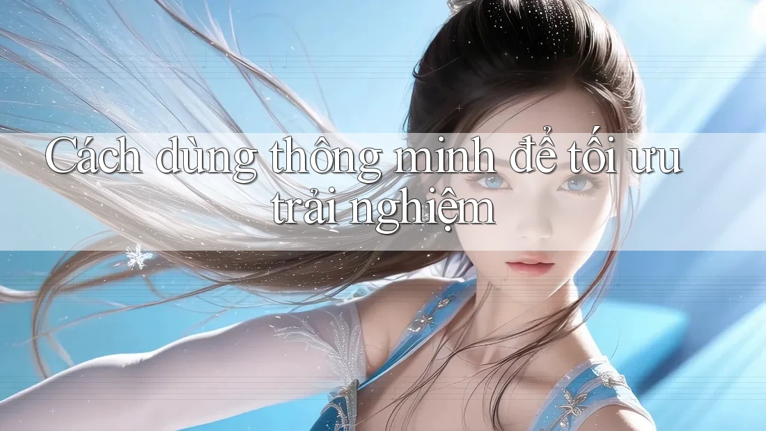 Cách dùng thông minh để tối ưu trải nghiệm