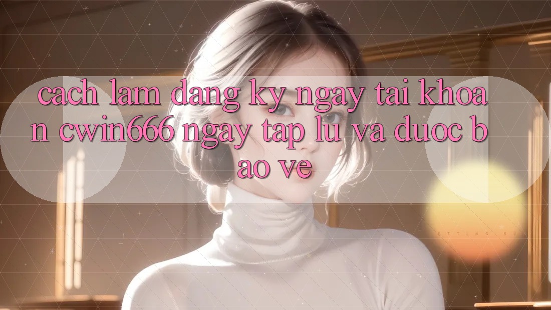 Cách làm Đăng ký ngay Tài Khoản Cwin666 Ngay tắp lự và Được bảo vệ
