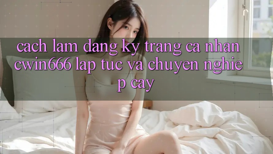 Cách làm Đăng Ký Trang cá nhân Cwin666 Lập tức và Chuyên nghiệp cậy
