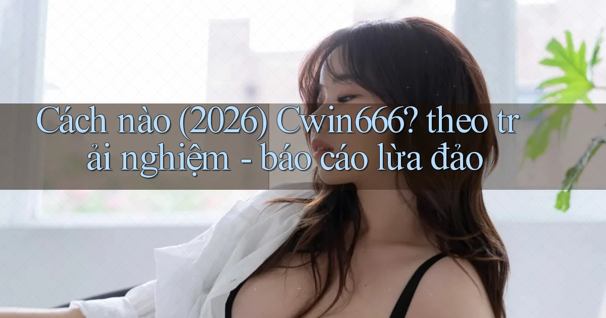 Cách nào (2026) Cwin666 theo trải nghiệm   báo cáo lừa đảo