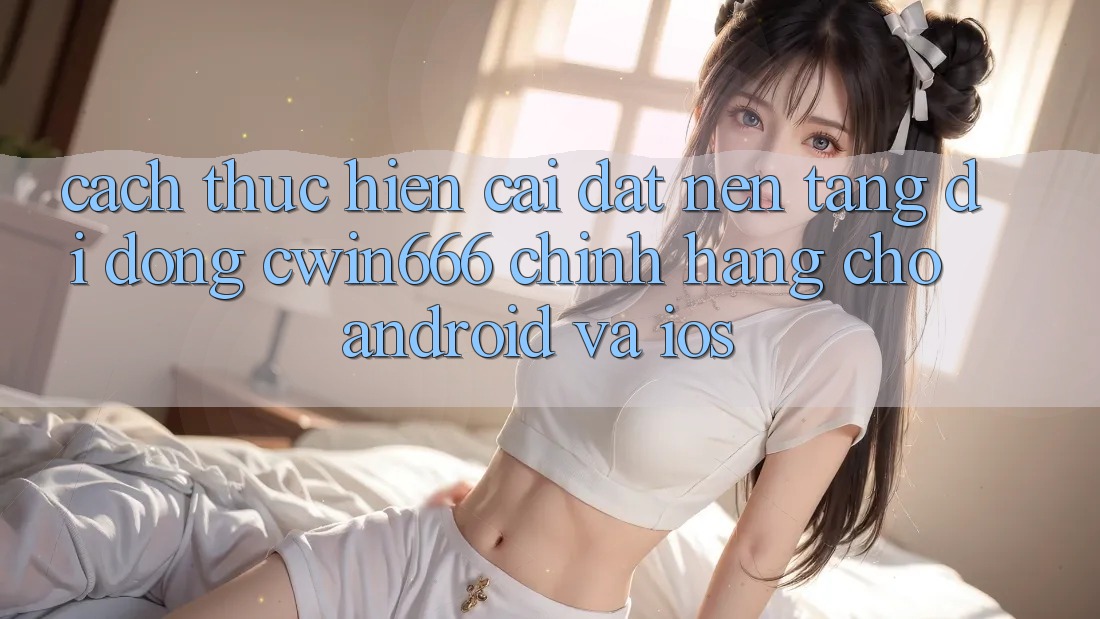 Cách thực hiện Cài đặt Nền tảng di động Cwin666 Chính Hãng Cho Android và iOS