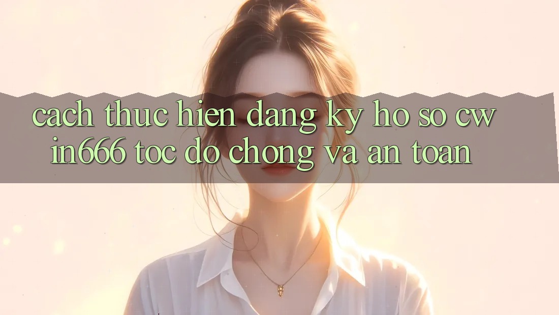 Cách thực hiện Đăng Ký Hồ sơ Cwin666 Tốc độ Chóng và An Toàn