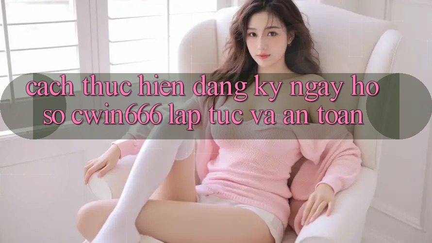 Cách thực hiện Đăng ký ngay Hồ sơ Cwin666 Lập tức và An Toàn