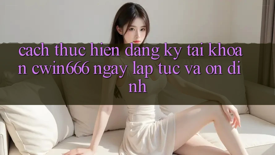 Cách thực hiện Đăng Ký Tài Khoản Cwin666 Ngay lập tức và Ổn định