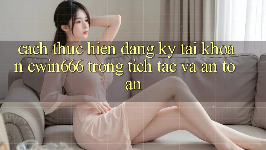 Cách thực hiện Đăng Ký Tài khoản Cwin666 Trong tích tắc và An Toàn