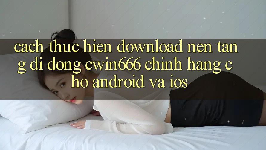 Cách thực hiện Download Nền tảng di động Cwin666 Chính Hãng Cho Android và iOS