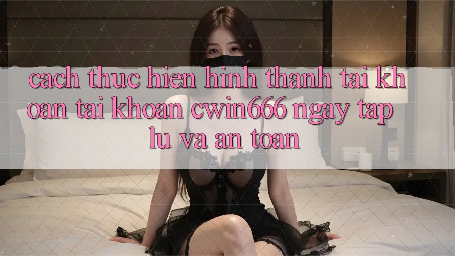 Cách thực hiện Hình thành tài khoản Tài Khoản Cwin666 Ngay tắp lự và An Toàn