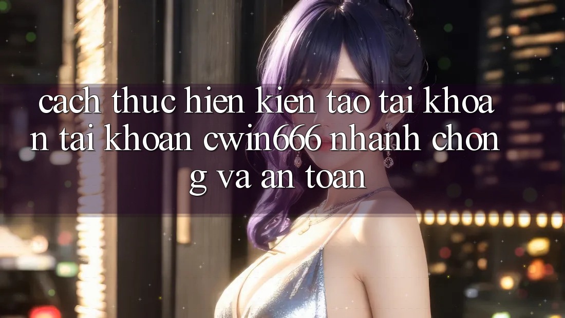 Cách thực hiện Kiến tạo tài khoản Tài Khoản Cwin666 Nhanh Chóng và An toàn