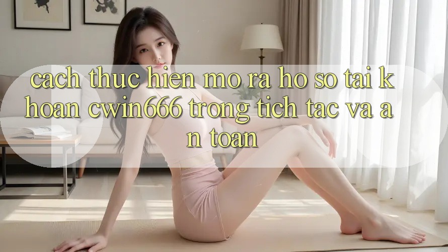 Cách thực hiện Mở ra hồ sơ Tài Khoản Cwin666 Trong tích tắc và An Toàn