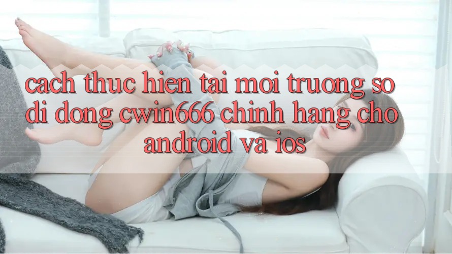 Cách thực hiện Tải Môi trường số di động Cwin666 Chính Hãng Cho Android và iOS