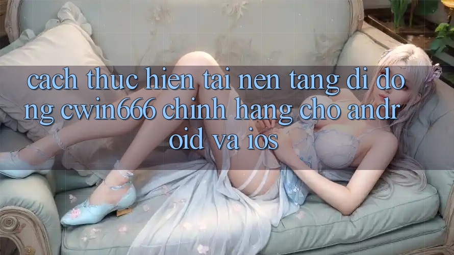 Cách thực hiện Tải Nền tảng di động Cwin666 Chính Hãng Cho Android và iOS