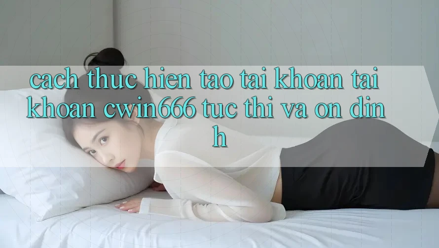 Cách thực hiện Tạo tài khoản Tài Khoản Cwin666 Tức thì và Ổn định