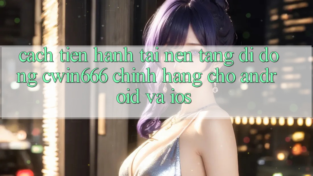 Cách tiến hành Tải Nền tảng di động Cwin666 Chính Hãng Cho Android và iOS