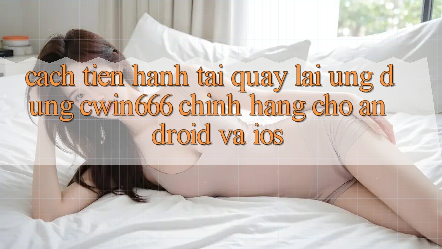 Cách tiến hành Tải quay lại Ứng Dụng Cwin666 Chính Hãng Cho Android và iOS