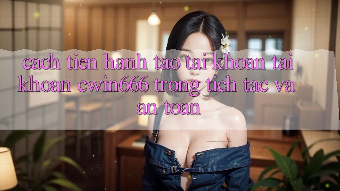 Cách tiến hành Tạo tài khoản Tài Khoản Cwin666 Trong tích tắc và An Toàn
