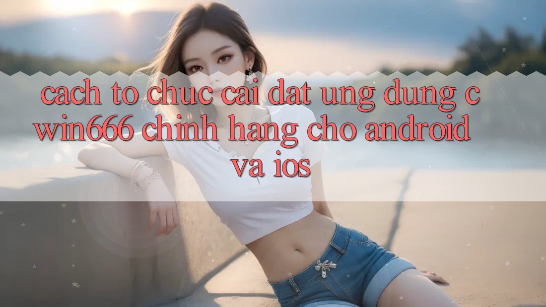 Cách tổ chức Cài đặt Ứng Dụng Cwin666 Chính Hãng Cho Android và iOS