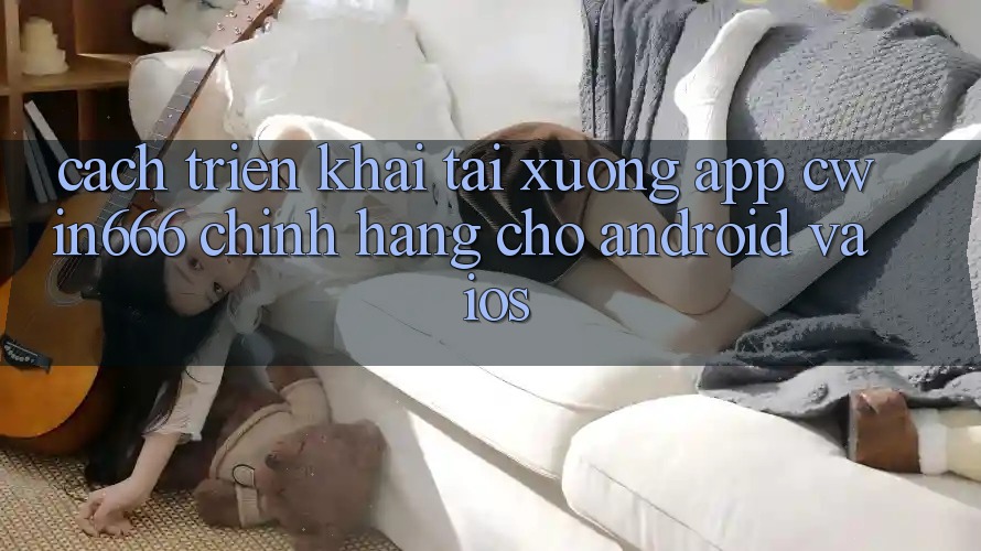 Cách triển khai Tải xuống App Cwin666 Chính Hãng Cho Android và iOS