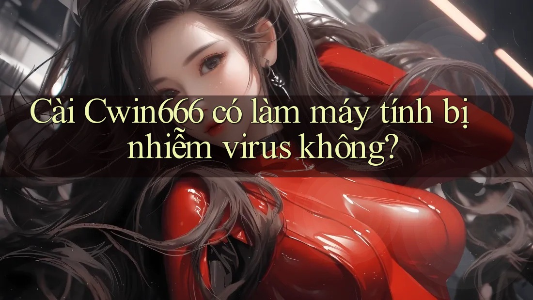 Cài Cwin666 có làm máy tính bị nhiễm virus không?