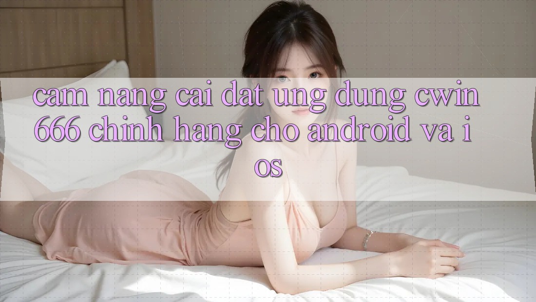 Cẩm nang Cài đặt Ứng Dụng Cwin666 Chính Hãng Cho Android và iOS