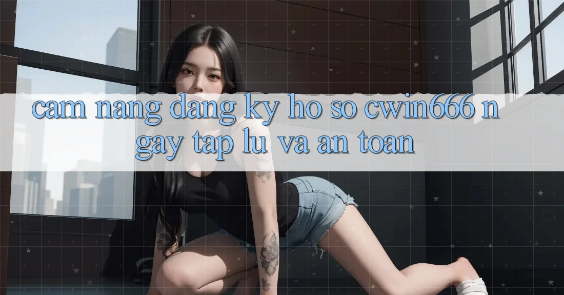 Cẩm nang Đăng Ký Hồ sơ Cwin666 Ngay tắp lự và An Toàn