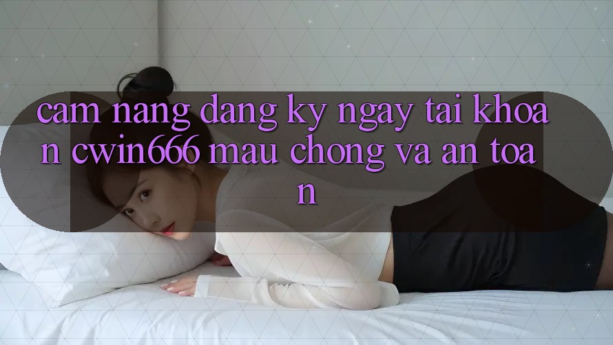 Cẩm nang Đăng ký ngay Tài Khoản Cwin666 Mau Chóng và An Toàn