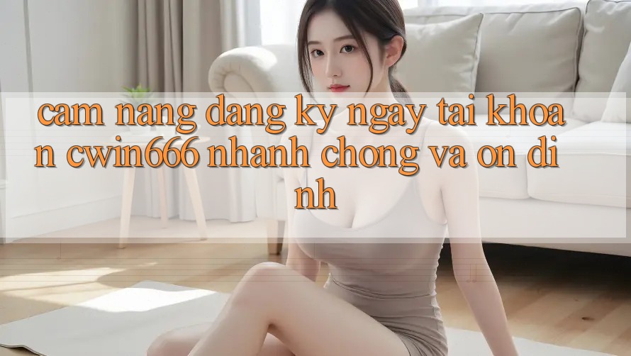 Cẩm nang Đăng ký ngay Tài Khoản Cwin666 Nhanh Chóng và Ổn định