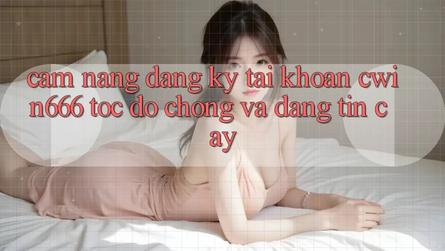 Cẩm nang Đăng Ký Tài Khoản Cwin666 Tốc độ Chóng và Đáng tin cậy