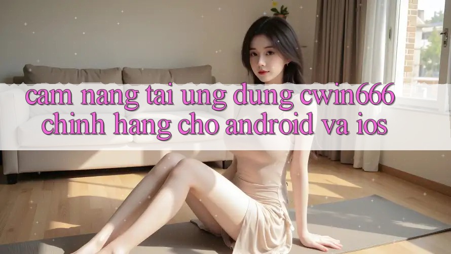 Cẩm nang Tải Ứng Dụng Cwin666 Chính Hãng Cho Android và iOS