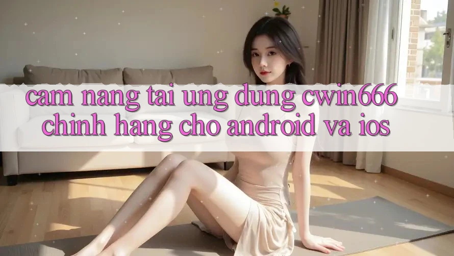Cẩm nang Tải Ứng Dụng Cwin666 Chính Hãng Cho Android và iOS