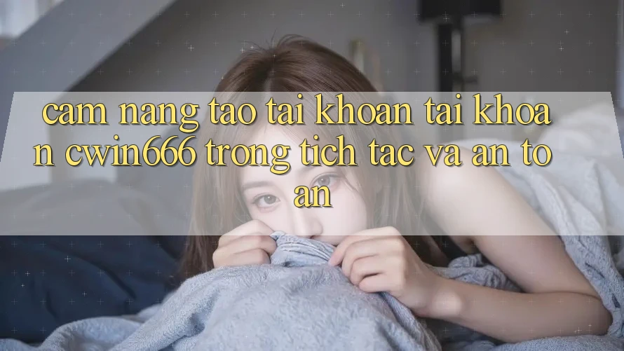 Cẩm nang Tạo tài khoản Tài Khoản Cwin666 Trong tích tắc và An Toàn