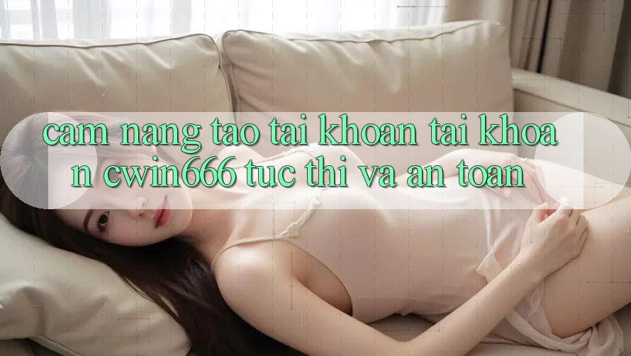 Cẩm nang Tạo tài khoản Tài Khoản Cwin666 Tức thì và An Toàn