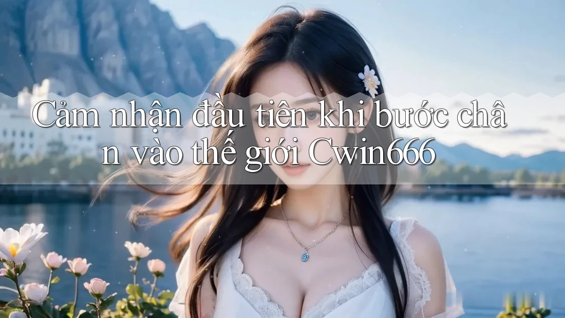 Cảm nhận đầu tiên khi bước chân vào thế giới Cwin666