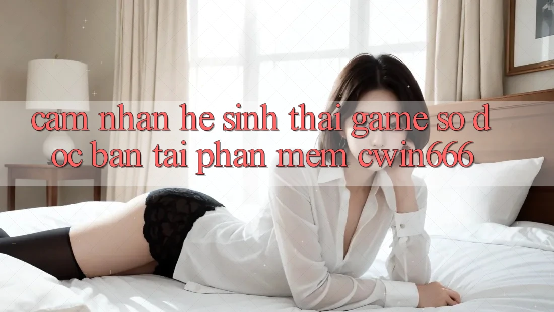 Cảm nhận Hệ Sinh Thái Game Số Độc Bản Tại Phần mềm Cwin666