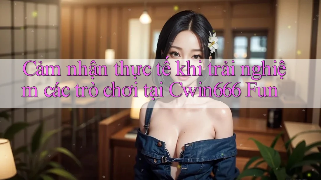 Cảm nhận thực tế khi trải nghiệm các trò chơi tại Cwin666 Fun