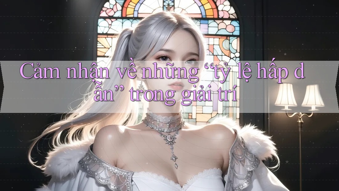 Cảm nhận về những “tỷ lệ hấp dẫn” trong giải trí Cảm nhận về những “tỷ lệ hấp dẫn” trong giải trí