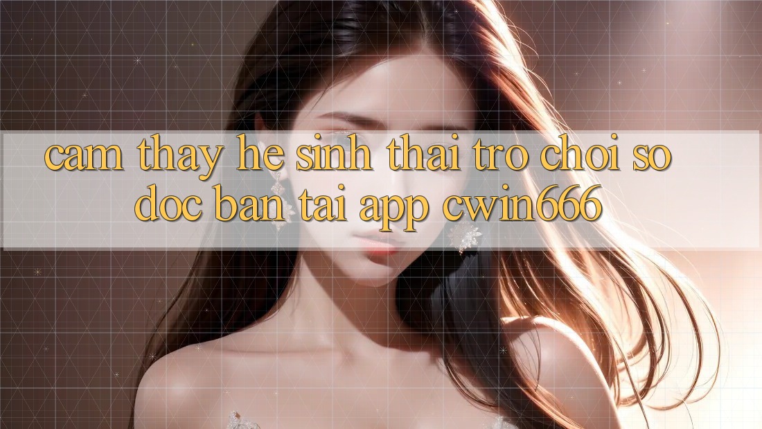 Cảm thấy Hệ Sinh Thái Trò chơi Số Độc Bản Tại App Cwin666 Cảm thấy Hệ Sinh Thái Trò chơi Số Độc Bản Tại App Cwin666